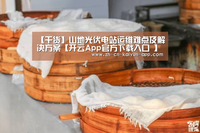 【干货】山地光伏电站运维难点及解决方案【开云App官方下载入口 】(图4) 开云